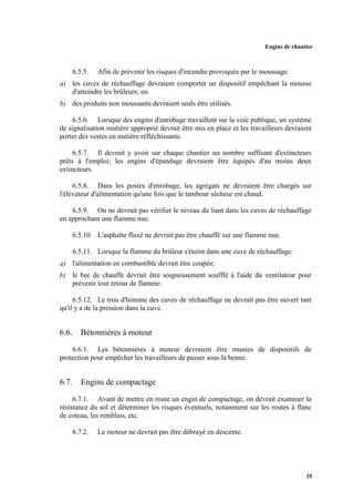 Engins de chantier
35
6.5.5. Afin de prévenir les risques d'incendie provoqués par le moussage:
a) les cuves de réchauffage devraient comporter un dispositif empêchant la mousse
d'atteindre les brûleurs; ou
b) des produits non moussants devraient seuls être utilisés.
6.5.6. Lorsque des engins d'enrobage travaillent sur la voie publique, un système
de signalisation routière approprié devrait être mis en place et les travailleurs devraient
porter des vestes en matière réfléchissante.
6.5.7. Il devrait y avoir sur chaque chantier un nombre suffisant d'extincteurs
prêts à l'emploi; les engins d'épandage devraient être équipés d'au moins deux
extincteurs.
6.5.8. Dans les postes d'enrobage, les agrégats ne devraient être chargés sur
l'élévateur d'alimentation qu'une fois que le tambour sécheur est chaud.
6.5.9. On ne devrait pas vérifier le niveau du liant dans les cuves de réchauffage
en approchant une flamme nue.
6.5.10. L'asphalte fluxé ne devrait pas être chauffé sur une flamme nue.
6.5.11. Lorsque la flamme du brûleur s'éteint dans une cuve de réchauffage:
a) l'alimentation en combustible devrait être coupée;
b) le bec de chauffe devrait être soigneusement soufflé à l'aide du ventilateur pour
prévenir tout retour de flamme.
6.5.12. Le trou d'homme des cuves de réchauffage ne devrait pas être ouvert tant
qu'il y a de la pression dans la cuve.
6.6. Bétonnières à moteur
6.6.1. Les bétonnières à moteur devraient être munies de dispositifs de
protection pour empêcher les travailleurs de passer sous la benne.
6.7. Engins de compactage
6.7.1. Avant de mettre en route un engin de compactage, on devrait examiner la
résistance du sol et déterminer les risques éventuels, notamment sur les routes à flanc
de coteau, les remblais, etc.
6.7.2. Le moteur ne devrait pas être débrayé en descente.
 