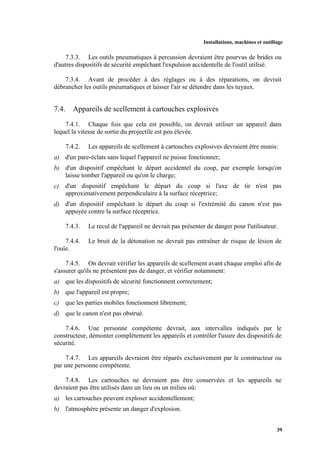 Installations, machines et outillage
39
7.3.3. Les outils pneumatiques à percussion devraient être pourvus de brides ou
d'autres dispositifs de sécurité empêchant l'expulsion accidentelle de l'outil utilisé.
7.3.4. Avant de procéder à des réglages ou à des réparations, on devrait
débrancher les outils pneumatiques et laisser l'air se détendre dans les tuyaux.
7.4. Appareils de scellement à cartouches explosives
7.4.1. Chaque fois que cela est possible, on devrait utiliser un appareil dans
lequel la vitesse de sortie du projectile est peu élevée.
7.4.2. Les appareils de scellement à cartouches explosives devraient être munis:
a) d'un pare-éclats sans lequel l'appareil ne puisse fonctionner;
b) d'un dispositif empêchant le départ accidentel du coup, par exemple lorsqu'on
laisse tomber l'appareil ou qu'on le charge;
c) d'un dispositif empêchant le départ du coup si l'axe de tir n'est pas
approximativement perpendiculaire à la surface réceptrice;
d) d'un dispositif empêchant le départ du coup si l'extrémité du canon n'est pas
appuyée contre la surface réceptrice.
7.4.3. Le recul de l'appareil ne devrait pas présenter de danger pour l'utilisateur.
7.4.4. Le bruit de la détonation ne devrait pas entraîner de risque de lésion de
l'ouïe.
7.4.5. On devrait vérifier les appareils de scellement avant chaque emploi afin de
s'assurer qu'ils ne présentent pas de danger, et vérifier notamment:
a) que les dispositifs de sécurité fonctionnent correctement;
b) que l'appareil est propre;
c) que les parties mobiles fonctionnent librement;
d) que le canon n'est pas obstrué.
7.4.6. Une personne compétente devrait, aux intervalles indiqués par le
constructeur, démonter complètement les appareils et contrôler l'usure des dispositifs de
sécurité.
7.4.7. Les appareils devraient être réparés exclusivement par le constructeur ou
par une personne compétente.
7.4.8. Les cartouches ne devraient pas être conservées et les appareils ne
devraient pas être utilisés dans un lieu ou un milieu où:
a) les cartouches peuvent exploser accidentellement;
b) l'atmosphère présente un danger d'explosion.
 