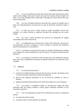Installations, machines et outillage
41
7.6.5. Les scies circulaires devraient être munies d'une cape de protection solide,
rigide et d'un réglage facile pour la lame ainsi que d'un couteau diviseur adapté à la
lame. L'ouverture ménagée dans la table pour le passage de la lame devrait être aussi
étroite que possible.
7.6.6. Les scies circulaires portatives devraient être conçues de manière que la
lame soit automatiquement recouverte par la cape de protection lorsqu'elle tourne à
vide.
7.6.7. La lame des scies à ruban, hormis la partie travaillante, devrait être
protégée. Les volants inférieur et supérieur devraient être protégés par des carters
solides.
7.6.8. Les scies à ruban devraient être pourvues de dispositifs de réglage
automatique de la tension de la lame.
7.6.9. Les dégauchisseuses devraient être munies d'un protecteur recouvrant le
fût porte-lames sur toute sa longueur et toute sa largeur et pouvant être facilement
ajusté horizontalement et verticalement.
7.6.10. Les raboteuses devraient être munies de cylindres d'entraînement cannelés
ou de linguets de retenue empêchant le rejet des pièces; les linguets devraient pivoter
librement.
7.6.11. Les machines à travailler le bois devraient être convenablement espacées
pour éviter que la manipulation des pièces de grandes dimensions ne donne lieu à des
accidents.
7.7. Moteurs
7.7.1. Les moteurs devraient être:
a) construits et installés de façon qu'ils puissent être mis en marche sans danger et que
la vitesse maximale d'utilisation ne puisse être dépassée;
b) pourvus d'un dispositif permettant en cas de besoin de contrôler la vitesse à
distance;
c) équipés d'un dispositif permettant de les arrêter d'un endroit sûr en cas d'urgence.
7.7.2. Les moteurs à combustion interne ne devraient pas tourner de façon
prolongée dans des espaces confinés, à moins qu'une ventilation suffisante ne soit
assurée par aspiration.
7.7.3. Lors du remplissage du réservoir de carburant d'un moteur à combustion
interne:
a) le contact devrait être coupé;
b) on devrait veiller à ne pas répandre de carburant;
 
