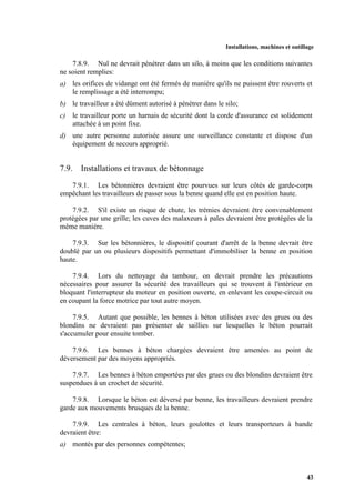 Installations, machines et outillage
43
7.8.9. Nul ne devrait pénétrer dans un silo, à moins que les conditions suivantes
ne soient remplies:
a) les orifices de vidange ont été fermés de manière qu'ils ne puissent être rouverts et
le remplissage a été interrompu;
b) le travailleur a été dûment autorisé à pénétrer dans le silo;
c) le travailleur porte un harnais de sécurité dont la corde d'assurance est solidement
attachée à un point fixe.
d) une autre personne autorisée assure une surveillance constante et dispose d'un
équipement de secours approprié.
7.9. Installations et travaux de bétonnage
7.9.1. Les bétonnières devraient être pourvues sur leurs côtés de garde-corps
empêchant les travailleurs de passer sous la benne quand elle est en position haute.
7.9.2. S'il existe un risque de chute, les trémies devraient être convenablement
protégées par une grille; les cuves des malaxeurs à pales devraient être protégées de la
même manière.
7.9.3. Sur les bétonnières, le dispositif courant d'arrêt de la benne devrait être
doublé par un ou plusieurs dispositifs permettant d'immobiliser la benne en position
haute.
7.9.4. Lors du nettoyage du tambour, on devrait prendre les précautions
nécessaires pour assurer la sécurité des travailleurs qui se trouvent à l'intérieur en
bloquant l'interrupteur du moteur en position ouverte, en enlevant les coupe-circuit ou
en coupant la force motrice par tout autre moyen.
7.9.5. Autant que possible, les bennes à béton utilisées avec des grues ou des
blondins ne devraient pas présenter de saillies sur lesquelles le béton pourrait
s'accumuler pour ensuite tomber.
7.9.6. Les bennes à béton chargées devraient être amenées au point de
déversement par des moyens appropriés.
7.9.7. Les bennes à béton emportées par des grues ou des blondins devraient être
suspendues à un crochet de sécurité.
7.9.8. Lorsque le béton est déversé par benne, les travailleurs devraient prendre
garde aux mouvements brusques de la benne.
7.9.9. Les centrales à béton, leurs goulottes et leurs transporteurs à bande
devraient être:
a) montés par des personnes compétentes;
 