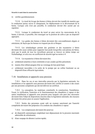 Sécurité et santé dans la construction
44
b) vérifiés quotidiennement.
7.9.10. Le treuil de levage des bennes à béton devrait être installé de manière que
le conducteur puisse suivre le chargement, les déplacements et le déversement de la
benne. Lorsque cela n'est pas possible, le conducteur devrait être assisté par un
signaleur.
7.9.11. Lorsque le conducteur du treuil ne peut suivre les mouvements de la
benne, il devrait, si possible, être renseigné sur la position de celle-ci par un dispositif
approprié.
7.9.12. Les guides des bennes à béton devraient être convenablement alignés et
entretenus, de façon que les bennes ne risquent pas de se bloquer.
7.9.13. Les échafaudages portant des goulottes et des tuyauteries à béton
devraient être assez solides pour supporter leur poids lorsqu'elles sont pleines de béton,
ainsi que le poids de tous les travailleurs pouvant se trouver en même temps sur
l'échafaudage, et cela avec un coefficient de sécurité égal au moins à 4.
7.9.14. Les tuyauteries à béton devraient être:
a) solidement amarrées à leurs extrémités et aux coudes qu'elles présentent;
b) munies d'un robinet purgeur d'air au voisinage de leur point haut;
c) solidement raccordées à la sortie de la pompe par un collier boulonné ou un
dispositif d'une efficacité équivalente.
7.10. Installations et appareils sous pression
7.10.1. Dans les cas et aux intervalles prescrits par la législation nationale, les
installations et les appareils sous pression devraient être vérifiés et soumis à des essais
par une personne compétente qui devrait délivrer un certificat.
7.10.2. La conception, les matériaux constitutifs, la construction, l'installation,
l'essai, la vérification, l'entretien et le fonctionnement des chaudières à vapeur et des
autres installations et appareils sous pression pour lesquels cela peut être nécessaire
devraient faire l'objet de dispositions inscrites dans la législation nationale; des mesures
devraient être prises pour en assurer l'application.
7.10.3. Seules des personnes ayant subi un examen sanctionné par l'autorité
compétente devraient être préposées à la conduite des chaudières à vapeur.
7.10.4. Les compresseurs devraient être pourvus:
a) de dispositifs automatiques empêchant tout dépassement de la pression maximale
admissible de refoulement;
b) d'une soupape de détente à action rapide;
 