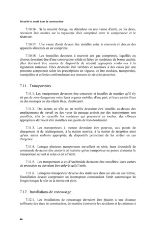 Sécurité et santé dans la construction
46
7.10.16. Si la sécurité l'exige, un détendeur ou une vanne d'arrêt, ou les deux,
devraient être montés sur la tuyauterie d'air comprimé entre le compresseur et le
réservoir.
7.10.17. Une vanne d'arrêt devrait être installée entre le réservoir et chacun des
appareils alimentés en air comprimé.
7.10.18. Les bouteilles destinées à recevoir des gaz comprimés, liquéfiés ou
dissous devraient être d'une construction solide et faites de matériaux de bonne qualité;
elles devraient être munies de dispositifs de sécurité appropriés conformes à la
législation nationale. Elles devraient être vérifiées et soumises à des essais par une
personne compétente selon les prescriptions en vigueur, et être stockées, transportées,
manipulées et utilisées conformément aux mesures de sécurité prescrites.
7.11. Transporteurs
7.11.1. Les transporteurs devraient être construits et installés de manière qu'il n'y
ait pas de zone dangereuse entre leurs organes mobiles, d'une part, et leurs parties fixes
ou des ouvrages ou des objets fixes, d'autre part.
7.11.2. Des écrans en tôle ou en treillis devraient être installés au-dessus des
emplacements de travail ou des voies de passage croisés par des transporteurs non
encoffrés, afin de recueillir les matériaux qui pourraient en tomber; des clôtures
appropriées devraient être installées aux points de transbordement.
7.11.3. Les transporteurs à moteur devraient être pourvus, aux points de
chargement et de déchargement, à la station motrice, à la station de réception ainsi
qu'aux autres endroits appropriés, de dispositifs permettant de les arrêter en cas
d'urgence.
7.11.4. Lorsque plusieurs transporteurs travaillent en série, leurs dispositifs de
commande devraient être asservis de manière qu'un transporteur ne puisse alimenter le
transporteur suivant si celui-ci est à l'arrêt.
7.11.5. Les transporteurs à vis d'Archimède devraient être encoffrés; leurs carters
de protection ne devraient être enlevés qu'à l’arrêt.
7.11.6. Lorsqu'un transporteur déverse des matériaux dans un silo ou une trémie,
l'installation devrait comprendre un interrupteur commandant l'arrêt automatique de
l'engin lorsque le silo ou la trémie est plein.
7.12. Installations de concassage
7.12.1. Les installations de concassage devraient être placées à une distance
suffisante des aires de construction, de manière à prévenir les accidents et les atteintes à
 