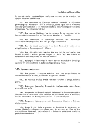 Installations, machines et outillage
47
la santé et à éviter les dégradations causées aux ouvrages par les poussières, les
agrégats, le bruit et les vibrations.
7.12.2. Les installations de concassage devraient comporter un sectionneur
prioritaire placé à proximité de l'unité de concassage, visible depuis celle-ci et destiné à
empêcher que l'installation ne soit remise en marche de manière intempestive lors d'une
réparation ou d'une opération d'entretien.
7.12.3. Les moteurs électriques, les interrupteurs, les raccordements et les
instruments de mesure devraient être étanches aux poussières et à l'humidité.
7.12.4. Les installations de concassage devraient être débarrassées
quotidiennement de la poussière et du sable qui ont pu s'y accumuler.
7.12.5. Les voies d'accès aux trémies et aux tamis devraient être nettoyées par
projection d'eau ou d'une autre manière efficace.
7.12.6. Les câbles électriques devraient être soit enterrés, soit placés à une
hauteur suffisante et signalés par des marques de couleur vive pour prévenir les
détériorations pouvant résulter d'une mauvaise visibilité.
7.12.7. Les engins de terrassement en service dans une installation de concassage
devraient être nettoyés et remis en état après chaque poste de travail.
7.13. Groupes électrogènes
7.13.1. Les groupes électrogènes devraient avoir des caractéristiques de
fonctionnement sûres et fiables, conformes à la législation nationale.
7.13.2. La puissance installée devrait permettre d'absorber la charge maximale
prévue.
7.13.3. Les groupes électrogènes devraient être placés dans des espaces fermés
convenablement aérés.
7.13.4. Les groupes électrogènes devraient être munis d'un interrupteur destiné à
empêcher que les installations qu'ils alimentent ne puissent être mises en marche de
manière intempestive lors d'une réparation ou d'une opération d'entretien.
7.13.5. Les groupes électrogènes devraient être munis de silencieux et de tuyaux
d'échappement.
7.13.6. Lorsqu'ils sont situés à proximité des logements des travailleurs, les
groupes électrogènes devraient être placés dans des enceintes de béton ou être
convenablement insonorisés, conformément à la législation nationale en matière de
protection contre le bruit.
 