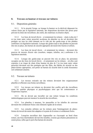 48
8. Travaux en hauteur et travaux sur toitures
8.1. Dispositions générales
8.1.1. Si la sécurité l'exige, ou lorsque la hauteur ou la déclivité dépassent les
valeurs fixées par la législation nationale, des dispositions devraient être prises pour
prévenir la chute des travailleurs, des outils, des matériaux ou d'autres objets.
8.1.2. Les lieux de travail élevés – et notamment les toitures – situés à plus de 2
m (ou toute autre valeur prescrite) au-dessus du plancher ou du sol devraient être
protégés sur tous les côtés donnant sur le vide par des garde-corps et des plinthes
conformes à la législation nationale. Lorsque des garde-corps et des plinthes ne peuvent
être mis en place, des harnais de sécurité appropriés devraient être fournis et utilisés.
8.1.3. Les lieux de travail élevés – et notamment les toitures – devraient être
pourvus de moyens d'accès sûrs (escaliers, rampes, échelles, etc.) conformes à la
législation nationale.
8.1.4. Lorsque des garde-corps ne peuvent être mis en place, les personnes
occupées sur des lieux de travail élevés – et notamment sur les toitures – où elles sont
exposées à un risque de chute d'une hauteur de plus de 2 m (ou toute autre valeur
prescrite) devraient soit être protégées par des filets, des bâches de sécurité ou des
plates-formes appropriées, soit porter un harnais de sécurité dont la corde d'assurance
soit solidement amarrée.
8.2. Travaux sur toitures
8.2.1. Les travaux exécutés sur des toitures devraient être soigneusement
planifiés et effectués sous bonne surveillance.
8.2.2. Les travaux sur toitures ne devraient être confiés qu'à des travailleurs
ayant les qualités physiques et psychologiques ainsi que les connaissances et
l'expérience requises.
8.2.3. On ne devrait pas travailler sur une toiture lorsque les conditions
météorologiques peuvent menacer la sécurité des travailleurs.
8.2.4. Les planches à tasseaux, les passerelles et les échelles de couvreur
devraient être solidement fixées à des éléments rigides de la toiture.
8.2.5. Les consoles utilisées sur les toitures pour l'aménagement de plates-
formes de travail devraient être adaptées à la pente de la toiture et solidement fixées.
8.2.6. Lorsqu'un travailleur doit s'agenouiller ou s'accroupir au bord d'une
toiture, une lisse intermédiaire devrait être installée, à moins que d'autres précautions ne
soient prises, telles que le port d'un harnais de sécurité.
 