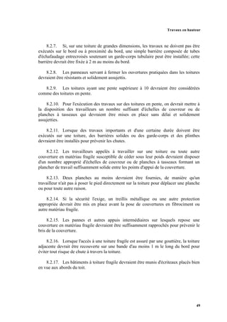 Travaux en hauteur
49
8.2.7. Si, sur une toiture de grandes dimensions, les travaux ne doivent pas être
exécutés sur le bord ou à proximité du bord, une simple barrière composée de tubes
d'échafaudage entrecroisés soutenant un garde-corps tubulaire peut être installée; cette
barrière devrait être fixée à 2 m au moins du bord.
8.2.8. Les panneaux servant à fermer les ouvertures pratiquées dans les toitures
devraient être résistants et solidement assujettis.
8.2.9. Les toitures ayant une pente supérieure à 10 devraient être considérées
comme des toitures en pente.
8.2.10. Pour l'exécution des travaux sur des toitures en pente, on devrait mettre à
la disposition des travailleurs un nombre suffisant d'échelles de couvreur ou de
planches à tasseaux qui devraient être mises en place sans délai et solidement
assujetties.
8.2.11. Lorsque des travaux importants et d'une certaine durée doivent être
exécutés sur une toiture, des barrières solides ou des garde-corps et des plinthes
devraient être installés pour prévenir les chutes.
8.2.12. Les travailleurs appelés à travailler sur une toiture ou toute autre
couverture en matériau fragile susceptible de céder sous leur poids devraient disposer
d'un nombre approprié d'échelles de couvreur ou de planches à tasseaux formant un
plancher de travail suffisamment solide entre les points d'appui de la couverture.
8.2.13. Deux planches au moins devraient être fournies, de manière qu'un
travailleur n'ait pas à poser le pied directement sur la toiture pour déplacer une planche
ou pour toute autre raison.
8.2.14. Si la sécurité l'exige, un treillis métallique ou une autre protection
appropriée devrait être mis en place avant la pose de couvertures en fibrociment ou
autre matériau fragile.
8.2.15. Les pannes et autres appuis intermédiaires sur lesquels repose une
couverture en matériau fragile devraient être suffisamment rapprochés pour prévenir le
bris de la couverture.
8.2.16. Lorsque l'accès à une toiture fragile est assuré par une gouttière, la toiture
adjacente devrait être recouverte sur une bande d'au moins 1 m le long du bord pour
éviter tout risque de chute à travers la toiture.
8.2.17. Les bâtiments à toiture fragile devraient être munis d'écriteaux placés bien
en vue aux abords du toit.
 