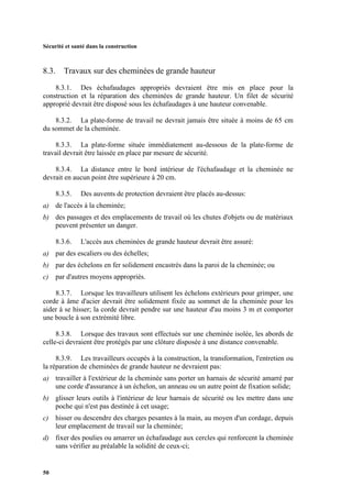 Sécurité et santé dans la construction
50
8.3. Travaux sur des cheminées de grande hauteur
8.3.1. Des échafaudages appropriés devraient être mis en place pour la
construction et la réparation des cheminées de grande hauteur. Un filet de sécurité
approprié devrait être disposé sous les échafaudages à une hauteur convenable.
8.3.2. La plate-forme de travail ne devrait jamais être située à moins de 65 cm
du sommet de la cheminée.
8.3.3. La plate-forme située immédiatement au-dessous de la plate-forme de
travail devrait être laissée en place par mesure de sécurité.
8.3.4. La distance entre le bord intérieur de l'échafaudage et la cheminée ne
devrait en aucun point être supérieure à 20 cm.
8.3.5. Des auvents de protection devraient être placés au-dessus:
a) de l'accès à la cheminée;
b) des passages et des emplacements de travail où les chutes d'objets ou de matériaux
peuvent présenter un danger.
8.3.6. L'accès aux cheminées de grande hauteur devrait être assuré:
a) par des escaliers ou des échelles;
b) par des échelons en fer solidement encastrés dans la paroi de la cheminée; ou
c) par d'autres moyens appropriés.
8.3.7. Lorsque les travailleurs utilisent les échelons extérieurs pour grimper, une
corde à âme d'acier devrait être solidement fixée au sommet de la cheminée pour les
aider à se hisser; la corde devrait pendre sur une hauteur d'au moins 3 m et comporter
une boucle à son extrémité libre.
8.3.8. Lorsque des travaux sont effectués sur une cheminée isolée, les abords de
celle-ci devraient être protégés par une clôture disposée à une distance convenable.
8.3.9. Les travailleurs occupés à la construction, la transformation, l'entretien ou
la réparation de cheminées de grande hauteur ne devraient pas:
a) travailler à l'extérieur de la cheminée sans porter un harnais de sécurité amarré par
une corde d'assurance à un échelon, un anneau ou un autre point de fixation solide;
b) glisser leurs outils à l'intérieur de leur harnais de sécurité ou les mettre dans une
poche qui n'est pas destinée à cet usage;
c) hisser ou descendre des charges pesantes à la main, au moyen d'un cordage, depuis
leur emplacement de travail sur la cheminée;
d) fixer des poulies ou amarrer un échafaudage aux cercles qui renforcent la cheminée
sans vérifier au préalable la solidité de ceux-ci;
 