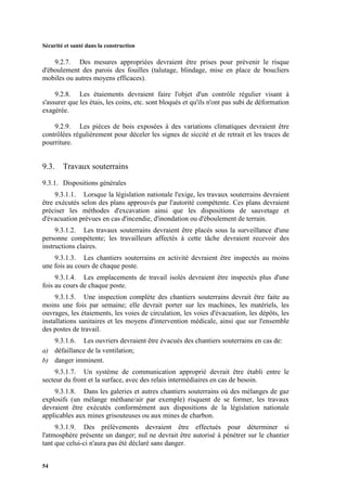 Sécurité et santé dans la construction
54
9.2.7. Des mesures appropriées devraient être prises pour prévenir le risque
d'éboulement des parois des fouilles (talutage, blindage, mise en place de boucliers
mobiles ou autres moyens efficaces).
9.2.8. Les étaiements devraient faire l'objet d'un contrôle régulier visant à
s'assurer que les étais, les coins, etc. sont bloqués et qu'ils n'ont pas subi de déformation
exagérée.
9.2.9. Les pièces de bois exposées à des variations climatiques devraient être
contrôlées régulièrement pour déceler les signes de siccité et de retrait et les traces de
pourriture.
9.3. Travaux souterrains
9.3.1. Dispositions générales
9.3.1.1. Lorsque la législation nationale l'exige, les travaux souterrains devraient
être exécutés selon des plans approuvés par l'autorité compétente. Ces plans devraient
préciser les méthodes d'excavation ainsi que les dispositions de sauvetage et
d'évacuation prévues en cas d'incendie, d'inondation ou d'éboulement de terrain.
9.3.1.2. Les travaux souterrains devraient être placés sous la surveillance d'une
personne compétente; les travailleurs affectés à cette tâche devraient recevoir des
instructions claires.
9.3.1.3. Les chantiers souterrains en activité devraient être inspectés au moins
une fois au cours de chaque poste.
9.3.1.4. Les emplacements de travail isolés devraient être inspectés plus d'une
fois au cours de chaque poste.
9.3.1.5. Une inspection complète des chantiers souterrains devrait être faite au
moins une fois par semaine; elle devrait porter sur les machines, les matériels, les
ouvrages, les étaiements, les voies de circulation, les voies d'évacuation, les dépôts, les
installations sanitaires et les moyens d'intervention médicale, ainsi que sur l'ensemble
des postes de travail.
9.3.1.6. Les ouvriers devraient être évacués des chantiers souterrains en cas de:
a) défaillance de la ventilation;
b) danger imminent.
9.3.1.7. Un système de communication approprié devrait être établi entre le
secteur du front et la surface, avec des relais intermédiaires en cas de besoin.
9.3.1.8. Dans les galeries et autres chantiers souterrains où des mélanges de gaz
explosifs (un mélange méthane/air par exemple) risquent de se former, les travaux
devraient être exécutés conformément aux dispositions de la législation nationale
applicables aux mines grisouteuses ou aux mines de charbon.
9.3.1.9. Des prélèvements devraient être effectués pour déterminer si
l'atmosphère présente un danger; nul ne devrait être autorisé à pénétrer sur le chantier
tant que celui-ci n'aura pas été déclaré sans danger.
 
