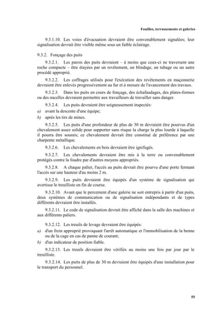 Fouilles, terrassements et galeries
55
9.3.1.10. Les voies d'évacuation devraient être convenablement signalées; leur
signalisation devrait être visible même sous un faible éclairage.
9.3.2. Fonçage des puits
9.3.2.1. Les parois des puits devraient – à moins que ceux-ci ne traversent une
roche compacte – être étayées par un revêtement, un blindage, un tubage ou un autre
procédé approprié.
9.3.2.2. Les coffrages utilisés pour l'exécution des revêtements en maçonnerie
devraient être enlevés progressivement au fur et à mesure de l'avancement des travaux.
9.3.2.3. Dans les puits en cours de fonçage, des échafaudages, des plates-formes
ou des nacelles devraient permettre aux travailleurs de travailler sans danger.
9.3.2.4. Les puits devraient être soigneusement inspectés:
a) avant la descente d'une équipe;
b) après les tirs de mines.
9.3.2.5. Les puits d'une profondeur de plus de 30 m devraient être pourvus d'un
chevalement assez solide pour supporter sans risque la charge la plus lourde à laquelle
il pourra être soumis; ce chevalement devrait être constitué de préférence par une
charpente métallique.
9.3.2.6. Les chevalements en bois devraient être ignifugés.
9.3.2.7. Les chevalements devraient être mis à la terre ou convenablement
protégés contre la foudre par d'autres moyens appropriés.
9.3.2.8. A chaque palier, l'accès au puits devrait être pourvu d'une porte fermant
l'accès sur une hauteur d'au moins 2 m.
9.3.2.9. Les puits devraient être équipés d'un système de signalisation qui
avertisse le treuilliste en fin de course.
9.3.2.10. Avant que le percement d'une galerie ne soit entrepris à partir d'un puits,
deux systèmes de communication ou de signalisation indépendants et de types
différents devraient être installés.
9.3.2.11. Le code de signalisation devrait être affiché dans la salle des machines et
aux différents paliers.
9.3.2.12. Les treuils de levage devraient être équipés:
a) d'un frein approprié provoquant l'arrêt automatique et l'immobilisation de la benne
ou de la cage en cas de panne de courant;
b) d'un indicateur de position fiable.
9.3.2.13. Les treuils devraient être vérifiés au moins une fois par jour par le
treuilliste.
9.3.2.14. Les puits de plus de 30 m devraient être équipés d'une installation pour
le transport du personnel.
 