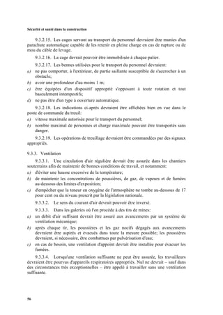 Sécurité et santé dans la construction
56
9.3.2.15. Les cages servant au transport du personnel devraient être munies d'un
parachute automatique capable de les retenir en pleine charge en cas de rupture ou de
mou du câble de levage.
9.3.2.16. La cage devrait pouvoir être immobilisée à chaque palier.
9.3.2.17. Les bennes utilisées pour le transport du personnel devraient:
a) ne pas comporter, à l'extérieur, de partie saillante susceptible de s'accrocher à un
obstacle;
b) avoir une profondeur d'au moins 1 m;
c) être équipées d'un dispositif approprié s'opposant à toute rotation et tout
basculement intempestifs;
d) ne pas être d'un type à ouverture automatique.
9.3.2.18. Les indications ci-après devraient être affichées bien en vue dans le
poste de commande du treuil:
a) vitesse maximale autorisée pour le transport du personnel;
b) nombre maximal de personnes et charge maximale pouvant être transportés sans
danger.
9.3.2.19. Les opérations de treuillage devraient être commandées par des signaux
appropriés.
9.3.3. Ventilation
9.3.3.1. Une circulation d'air régulière devrait être assurée dans les chantiers
souterrains afin de maintenir de bonnes conditions de travail, et notamment:
a) d'éviter une hausse excessive de la température;
b) de maintenir les concentrations de poussières, de gaz, de vapeurs et de fumées
au-dessous des limites d'exposition;
c) d'empêcher que la teneur en oxygène de l'atmosphère ne tombe au-dessous de 17
pour cent ou du niveau prescrit par la législation nationale.
9.3.3.2. Le sens du courant d'air devrait pouvoir être inversé.
9.3.3.3. Dans les galeries où l'on procède à des tirs de mines:
a) un débit d'air suffisant devrait être assuré aux avancements par un système de
ventilation mécanique;
b) après chaque tir, les poussières et les gaz nocifs dégagés aux avancements
devraient être aspirés et évacués dans toute la mesure possible; les poussières
devraient, si nécessaire, être combattues par pulvérisation d'eau;
c) en cas de besoin, une ventilation d'appoint devrait être installée pour évacuer les
fumées.
9.3.3.4. Lorsqu'une ventilation suffisante ne peut être assurée, les travailleurs
devraient être pourvus d'appareils respiratoires appropriés. Nul ne devrait – sauf dans
des circonstances très exceptionnelles – être appelé à travailler sans une ventilation
suffisante.
 