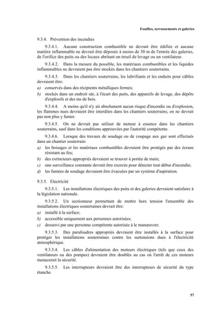 Fouilles, terrassements et galeries
57
9.3.4. Prévention des incendies
9.3.4.1. Aucune construction combustible ne devrait être édifiée et aucune
matière inflammable ne devrait être déposée à moins de 30 m de l'entrée des galeries,
de l'orifice des puits ou des locaux abritant un treuil de levage ou un ventilateur.
9.3.4.2. Dans la mesure du possible, les matériaux combustibles et les liquides
inflammables ne devraient pas être stockés dans les chantiers souterrains.
9.3.4.3. Dans les chantiers souterrains, les lubrifiants et les enduits pour câbles
devraient être:
a) conservés dans des récipients métalliques fermés;
b) stockés dans un endroit sûr, à l'écart des puits, des appareils de levage, des dépôts
d'explosifs et des tas de bois.
9.3.4.4. A moins qu'il n'y ait absolument aucun risque d'incendie ou d'explosion,
les flammes nues devraient être interdites dans les chantiers souterrains; on ne devrait
pas non plus y fumer.
9.3.4.5. On ne devrait pas utiliser de moteur à essence dans les chantiers
souterrains, sauf dans les conditions approuvées par l'autorité compétente.
9.3.4.6. Lorsque des travaux de soudage ou de coupage aux gaz sont effectués
dans un chantier souterrain:
a) les boisages et les matériaux combustibles devraient être protégés par des écrans
résistant au feu;
b) des extincteurs appropriés devraient se trouver à portée de main;
c) une surveillance constante devrait être exercée pour détecter tout début d'incendie;
d) les fumées de soudage devraient être évacuées par un système d'aspiration.
9.3.5. Electricité
9.3.5.1. Les installations électriques des puits et des galeries devraient satisfaire à
la législation nationale.
9.3.5.2. Un sectionneur permettant de mettre hors tension l'ensemble des
installations électriques souterraines devrait être:
a) installé à la surface;
b) accessible uniquement aux personnes autorisées;
c) desservi par une personne compétente autorisée à le manœuvrer.
9.3.5.3. Des parafoudres appropriés devraient être installés à la surface pour
protéger les installations souterraines contre les surtensions dues à l'électricité
atmosphérique.
9.3.5.4. Les câbles d'alimentation des moteurs électriques (tels que ceux des
ventilateurs ou des pompes) devraient être doublés au cas où l'arrêt de ces moteurs
menacerait la sécurité.
9.3.5.5. Les interrupteurs devraient être des interrupteurs de sécurité du type
étanche.
 
