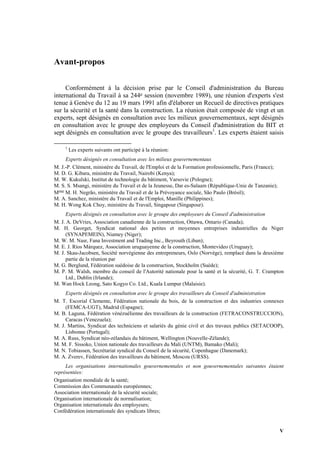 V
Avant-propos
Conformément à la décision prise par le Conseil d'administration du Bureau
international du Travail à sa 244e session (novembre 1989), une réunion d'experts s'est
tenue à Genève du 12 au 19 mars 1991 afin d'élaborer un Recueil de directives pratiques
sur la sécurité et la santé dans la construction. La réunion était composée de vingt et un
experts, sept désignés en consultation avec les milieux gouvernementaux, sept désignés
en consultation avec le groupe des employeurs du Conseil d'administration du BIT et
sept désignés en consultation avec le groupe des travailleurs1
. Les experts étaient saisis
1
Les experts suivants ont participé à la réunion:
Experts désignés en consultation avec les milieux gouvernementaux
M. J.-P. Clément, ministère du Travail, de l'Emploi et de la Formation professionnelle, Paris (France);
M. D. G. Kibara, ministère du Travail, Nairobi (Kenya);
M. W. Kukulski, Institut de technologie du bâtiment, Varsovie (Pologne);
M. S. S. Msangi, ministère du Travail et de la Jeunesse, Dar es-Salaam (République-Unie de Tanzanie);
Mme M. H. Negrão, ministère du Travail et de la Prévoyance sociale, São Paulo (Brésil);
M. A. Sanchez, ministère du Travail et de l'Emploi, Manille (Philippines);
M. H. Wong Kok Choy, ministère du Travail, Singapour (Singapour).
Experts désignés en consultation avec le groupe des employeurs du Conseil d'administration
M. J. A. DeVries, Association canadienne de la construction, Ottawa, Ontario (Canada);
M. H. Georget, Syndicat national des petites et moyennes entreprises industrielles du Niger
(SYNAPEMEIN), Niamey (Niger);
M. W. M. Nasr, Fana Investment and Trading Inc., Beyrouth (Liban);
M. E. J. Ríos Márquez, Association uruguayenne de la construction, Montevideo (Uruguay);
M. J. Skau-Jacobsen, Société norvégienne des entrepreneurs, Oslo (Norvège), remplacé dans la deuxième
partie de la réunion par
M. G. Berglund, Fédération suédoise de la construction, Stockholm (Suède);
M. P. M. Walsh, membre du conseil de l'Autorité nationale pour la santé et la sécurité, G. T. Crampton
Ltd., Dublin (Irlande);
M. Wan Hock Leong, Sato Kogyo Co. Ltd., Kuala Lumpur (Malaisie).
Experts désignés en consultation avec le groupe des travailleurs du Conseil d'administration
M. T. Escorial Clemente, Fédération nationale du bois, de la construction et des industries connexes
(FEMCA-UGT), Madrid (Espagne);
M. B. Laguna, Fédération vénézuélienne des travailleurs de la construction (FETRACONSTRUCCION),
Caracas (Venezuela);
M. J. Martins, Syndicat des techniciens et salariés du génie civil et des travaux publics (SETACOOP),
Lisbonne (Portugal);
M. A. Russ, Syndicat néo-zélandais du bâtiment, Wellington (Nouvelle-Zélande);
M. M. F. Sissoko, Union nationale des travailleurs du Mali (UNTM), Bamako (Mali);
M. N. Tobiassen, Secrétariat syndical du Conseil de la sécurité, Copenhague (Danemark);
M. A. Zverev, Fédération des travailleurs du bâtiment, Moscou (URSS).
Les organisations internationales gouvernementales et non gouvernementales suivantes étaient
représentées:
Organisation mondiale de la santé;
Commission des Communautés européennes;
Association internationale de la sécurité sociale;
Organisation internationale de normalisation;
Organisation internationale des employeurs;
Confédération internationale des syndicats libres;
 