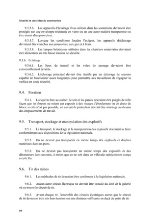 Sécurité et santé dans la construction
58
9.3.5.6. Les appareils d'éclairage fixes utilisés dans les souterrains devraient être
protégés par une enveloppe résistante en verre ou en une autre matière transparente ou
être munis d'un protecteur.
9.3.5.7. Lorsque les conditions locales l'exigent, les appareils d'éclairage
devraient être étanches aux poussières, aux gaz et à l'eau.
9.3.5.8. Les lampes baladeuses utilisées dans les chantiers souterrains devraient
être alimentées en très basse tension de sécurité.
9.3.6. Eclairage
9.3.6.1. Les lieux de travail et les voies de passage devraient être
convenablement éclairés.
9.3.6.2. L'éclairage principal devrait être doublé par un éclairage de secours
capable de fonctionner assez longtemps pour permettre aux travailleurs de regagner la
surface en toute sécurité.
9.4. Foration
9.4.1. Lorsqu'on fore au rocher, le toit et les parois devraient être purgés de telle
façon que les foreurs ne soient pas exposés à des risques d'éboulement ou de chute de
blocs; si cela n'est pas possible, un auvent de protection devrait être aménagé au-dessus
des emplacements de travail.
9.5. Transport, stockage et manipulation des explosifs
9.5.1. Le transport, le stockage et la manipulation des explosifs devraient se faire
conformément aux dispositions de la législation nationale.
9.5.2. On ne devrait pas transporter en même temps des explosifs et d'autres
matériaux dans un puits.
9.5.3. On ne devrait pas transporter en même temps des explosifs et des
détonateurs dans un puits, à moins que ce ne soit dans un véhicule spécialement conçu
à cette fin.
9.6. Tir des mines
9.6.1. Les méthodes de tir devraient être conformes à la législation nationale.
9.6.2. Aucun autre circuit électrique ne devrait être installé du côté de la galerie
où se trouve le circuit de tir.
9.6.3. Avant chaque tir, l'ensemble des circuits électriques autres que le circuit
de tir devraient être mis hors tension sur une distance suffisante en deçà du point de tir.
 