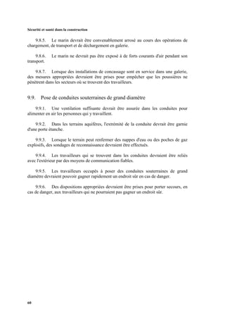 Sécurité et santé dans la construction
60
9.8.5. Le marin devrait être convenablement arrosé au cours des opérations de
chargement, de transport et de déchargement en galerie.
9.8.6. Le marin ne devrait pas être exposé à de forts courants d'air pendant son
transport.
9.8.7. Lorsque des installations de concassage sont en service dans une galerie,
des mesures appropriées devraient être prises pour empêcher que les poussières ne
pénètrent dans les secteurs où se trouvent des travailleurs.
9.9. Pose de conduites souterraines de grand diamètre
9.9.1. Une ventilation suffisante devrait être assurée dans les conduites pour
alimenter en air les personnes qui y travaillent.
9.9.2. Dans les terrains aquifères, l'extrémité de la conduite devrait être garnie
d'une porte étanche.
9.9.3. Lorsque le terrain peut renfermer des nappes d'eau ou des poches de gaz
explosifs, des sondages de reconnaissance devraient être effectués.
9.9.4. Les travailleurs qui se trouvent dans les conduites devraient être reliés
avec l'extérieur par des moyens de communication fiables.
9.9.5. Les travailleurs occupés à poser des conduites souterraines de grand
diamètre devraient pouvoir gagner rapidement un endroit sûr en cas de danger.
9.9.6. Des dispositions appropriées devraient être prises pour porter secours, en
cas de danger, aux travailleurs qui ne pourraient pas gagner un endroit sûr.
 