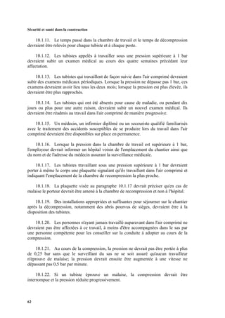 Sécurité et santé dans la construction
62
10.1.11. Le temps passé dans la chambre de travail et le temps de décompression
devraient être relevés pour chaque tubiste et à chaque poste.
10.1.12. Les tubistes appelés à travailler sous une pression supérieure à 1 bar
devraient subir un examen médical au cours des quatre semaines précédant leur
affectation.
10.1.13. Les tubistes qui travaillent de façon suivie dans l'air comprimé devraient
subir des examens médicaux périodiques. Lorsque la pression ne dépasse pas 1 bar, ces
examens devraient avoir lieu tous les deux mois; lorsque la pression est plus élevée, ils
devraient être plus rapprochés.
10.1.14. Les tubistes qui ont été absents pour cause de maladie, ou pendant dix
jours ou plus pour une autre raison, devraient subir un nouvel examen médical. Ils
devraient être réadmis au travail dans l'air comprimé de manière progressive.
10.1.15. Un médecin, un infirmier diplômé ou un secouriste qualifié familiarisés
avec le traitement des accidents susceptibles de se produire lors du travail dans l'air
comprimé devraient être disponibles sur place en permanence.
10.1.16. Lorsque la pression dans la chambre de travail est supérieure à 1 bar,
l'employeur devrait informer un hôpital voisin de l'emplacement du chantier ainsi que
du nom et de l'adresse du médecin assurant la surveillance médicale.
10.1.17. Les tubistes travaillant sous une pression supérieure à 1 bar devraient
porter à même le corps une plaquette signalant qu'ils travaillent dans l'air comprimé et
indiquant l'emplacement de la chambre de recompression la plus proche.
10.1.18. La plaquette visée au paragraphe 10.1.17 devrait préciser qu'en cas de
malaise le porteur devrait être amené à la chambre de recompression et non à l'hôpital.
10.1.19. Des installations appropriées et suffisantes pour séjourner sur le chantier
après la décompression, notamment des abris pourvus de sièges, devraient être à la
disposition des tubistes.
10.1.20. Les personnes n'ayant jamais travaillé auparavant dans l'air comprimé ne
devraient pas être affectées à ce travail, à moins d'être accompagnées dans le sas par
une personne compétente pour les conseiller sur la conduite à adopter au cours de la
compression.
10.1.21. Au cours de la compression, la pression ne devrait pas être portée à plus
de 0,25 bar sans que le surveillant du sas ne se soit assuré qu'aucun travailleur
n'éprouve de malaise; la pression devrait ensuite être augmentée à une vitesse ne
dépassant pas 0,5 bar par minute.
10.1.22. Si un tubiste éprouve un malaise, la compression devrait être
interrompue et la pression réduite progressivement.
 