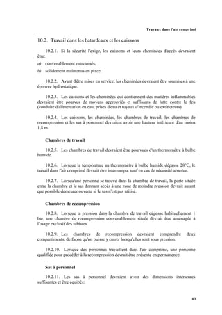 Travaux dans l'air comprimé
63
10.2. Travail dans les batardeaux et les caissons
10.2.1. Si la sécurité l'exige, les caissons et leurs cheminées d'accès devraient
être:
a) convenablement entretoisés;
b) solidement maintenus en place.
10.2.2. Avant d'être mises en service, les cheminées devraient être soumises à une
épreuve hydrostatique.
10.2.3. Les caissons et les cheminées qui contiennent des matières inflammables
devraient être pourvus de moyens appropriés et suffisants de lutte contre le feu
(conduite d'alimentation en eau, prises d'eau et tuyaux d'incendie ou extincteurs).
10.2.4. Les caissons, les cheminées, les chambres de travail, les chambres de
recompression et les sas à personnel devraient avoir une hauteur intérieure d'au moins
1,8 m.
Chambres de travail
10.2.5. Les chambres de travail devraient être pourvues d'un thermomètre à bulbe
humide.
10.2.6. Lorsque la température au thermomètre à bulbe humide dépasse 28°C, le
travail dans l'air comprimé devrait être interrompu, sauf en cas de nécessité absolue.
10.2.7. Lorsqu'une personne se trouve dans la chambre de travail, la porte située
entre la chambre et le sas donnant accès à une zone de moindre pression devrait autant
que possible demeurer ouverte si le sas n'est pas utilisé.
Chambres de recompression
10.2.8. Lorsque la pression dans la chambre de travail dépasse habituellement 1
bar, une chambre de recompression convenablement située devrait être aménagée à
l'usage exclusif des tubistes.
10.2.9. Les chambres de recompression devraient comprendre deux
compartiments, de façon qu'on puisse y entrer lorsqu'elles sont sous pression.
10.2.10. Lorsque des personnes travaillent dans l'air comprimé, une personne
qualifiée pour procéder à la recompression devrait être présente en permanence.
Sas à personnel
10.2.11. Les sas à personnel devraient avoir des dimensions intérieures
suffisantes et être équipés:
 