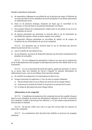 Sécurité et santé dans la construction
64
a) de manomètres indiquant au surveillant du sas la pression qui règne à l'intérieur du
sas ainsi que dans la ou les chambres de travail auxquelles le sas donne directement
ou indirectement accès;
b) d'une ou de plusieurs horloges, disposées de façon que le surveillant et les
personnes se trouvant dans le sas puissent facilement voir l'heure;
c) d'un système efficace de communication verbale entre le surveillant, le sas et la ou
les chambres de travail;
d) de moyens permettant aux personnes se trouvant dans le sas de transmettre au
surveillant des signaux visuels ou autres signaux non verbaux;
e) de dispositifs efficaces permettant au surveillant de réduire ou de couper, de
l'extérieur du sas, l'alimentation du sas en air comprimé.
10.2.12. Les personnes qui se trouvent dans le sas ne devraient pas pouvoir
réduire la pression de l'air, si ce n'est:
a) sous le contrôle du surveillant du sas;
b) en cas d'urgence, au moyen de dispositifs spéciaux qui devraient normalement être
plombés ou verrouillés.
10.2.13. Un avis indiquant les précautions à observer au cours de la compression
ou de la décompression ainsi qu'après la décompression devrait être affiché dans les sas
à personnel.
10.2.14. Les sas à personnel devraient être placés, quand une personne s'y trouve
ou se trouve dans une chambre de travail à laquelle ils donnent directement ou
indirectement accès, sous la surveillance d'une personne chargée:
a) de contrôler la compression et la décompression dans le sas;
b) lorsque la pression est supérieure à 1 bar, de tenir un registre indiquant:
i) l'heure d'entrée dans le sas et l'heure de sortie du sas de chaque tubiste;
ii) la pression au moment de l'entrée et la pression au moment de la sortie;
iii) le temps de décompression pour chaque tubiste.
Alimentation en air comprimé
10.2.15. L'installation de production d'air comprimé devrait être capable d'assurer
dans la ou les chambres de travail une alimentation suffisante en air frais à la pression
de la chambre; le débit ne devrait pas être inférieur à 1 m3
par minute et par personne se
trouvant dans la chambre.
10.2.16. On devrait veiller avec soin à ce que l'air envoyé dans les caissons ne
puisse être contaminé.
10.2.17. Les canalisations d'air devraient être doublées et pourvues de soupapes
antiretour.
 