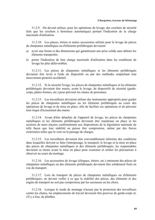 Charpentes, travaux de bétonnage
69
11.2.9. On devrait utiliser, pour les opérations de levage, des crochets de sécurité
(tels que les crochets à fermeture automatique) portant l'indication de la charge
maximale d'utilisation.
11.2.10. Les pinces, étriers et autres accessoires utilisés pour le levage de pièces
de charpentes métalliques ou d'éléments préfabriqués devraient:
a) avoir une forme et des dimensions qui garantissent une prise solide sans abîmer les
éléments transportés;
b) porter l'indication de leur charge maximale d'utilisation dans les conditions de
levage les plus défavorables.
11.2.11. Les pièces de charpentes métalliques et les éléments préfabriqués
devraient être levés à l'aide de dispositifs ou par des méthodes empêchant tout
mouvement giratoire accidentel.
11.2.12. Si la sécurité l'exige, les pièces de charpentes métalliques et les éléments
préfabriqués devraient être munis, avant le levage, de dispositifs de sécurité (garde-
corps, plates-formes, etc.) pour prévenir les chutes de personnes.
11.2.13. Les travailleurs devraient utiliser des instruments appropriés pour guider
les pièces de charpentes métalliques ou les éléments préfabriqués au cours des
opérations de levage et de mise en place, afin de faciliter ces opérations et de prévenir
tout risque d'écrasement des mains.
11.2.14. Avant d'être détachés de l'appareil de levage, les pièces de charpentes
métalliques et les éléments préfabriqués devraient être maintenus en place et les
sections de murs étayées conformément aux dispositions de la législation nationale de
telle façon que leur stabilité ne puisse être compromise, même par des forces
extérieures telles que le vent ou le passage de charges.
11.2.15. Les travailleurs devraient être convenablement informés des conditions
dans lesquelles doivent se faire l'entreposage, le transport, le levage et la mise en place
des pièces de charpentes métalliques et des éléments préfabriqués; les responsables
devraient se réunir avant la mise en place pour examiner et arrêter les précautions à
observer au cours du montage.
11.2.16. Les accessoires de levage (élingues, étriers, etc.) entourant des pièces de
charpentes métalliques ou des éléments préfabriqués devraient être solidement fixés en
vue du transport.
11.2.17. Lors du transport de pièces de charpentes métalliques ou d'éléments
préfabriqués, on devrait veiller à ce que la stabilité des pièces, des éléments et des
engins de transport ne soit pas compromise par les secousses ou les chocs.
11.2.18. Lorsque le mode de montage n'assure pas la protection des travailleurs
contre les chutes, les emplacements de travail devraient être pourvus de garde-corps et,
s'il y a lieu, de plinthes.
 