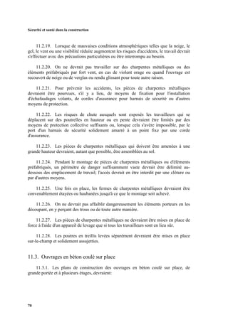 Sécurité et santé dans la construction
70
11.2.19. Lorsque de mauvaises conditions atmosphériques telles que la neige, le
gel, le vent ou une visibilité réduite augmentent les risques d'accidents, le travail devrait
s'effectuer avec des précautions particulières ou être interrompu au besoin.
11.2.20. On ne devrait pas travailler sur des charpentes métalliques ou des
éléments préfabriqués par fort vent, en cas de violent orage ou quand l'ouvrage est
recouvert de neige ou de verglas ou rendu glissant pour toute autre raison.
11.2.21. Pour prévenir les accidents, les pièces de charpentes métalliques
devraient être pourvues, s'il y a lieu, de moyens de fixation pour l'installation
d'échafaudages volants, de cordes d'assurance pour harnais de sécurité ou d'autres
moyens de protection.
11.2.22. Les risques de chute auxquels sont exposés les travailleurs qui se
déplacent sur des poutrelles en hauteur ou en pente devraient être limités par des
moyens de protection collective suffisants ou, lorsque cela s'avère impossible, par le
port d'un harnais de sécurité solidement amarré à un point fixe par une corde
d'assurance.
11.2.23. Les pièces de charpentes métalliques qui doivent être amenées à une
grande hauteur devraient, autant que possible, être assemblées au sol.
11.2.24. Pendant le montage de pièces de charpentes métalliques ou d'éléments
préfabriqués, un périmètre de danger suffisamment vaste devrait être délimité au-
dessous des emplacement de travail; l'accès devrait en être interdit par une clôture ou
par d'autres moyens.
11.2.25. Une fois en place, les fermes de charpentes métalliques devraient être
convenablement étayées ou haubanées jusqu'à ce que le montage soit achevé.
11.2.26. On ne devrait pas affaiblir dangereusement les éléments porteurs en les
découpant, en y perçant des trous ou de toute autre manière.
11.2.27. Les pièces de charpentes métalliques ne devraient être mises en place de
force à l'aide d'un appareil de levage que si tous les travailleurs sont en lieu sûr.
11.2.28. Les poutres en treillis levées séparément devraient être mises en place
sur-le-champ et solidement assujetties.
11.3. Ouvrages en béton coulé sur place
11.3.1. Les plans de construction des ouvrages en béton coulé sur place, de
grande portée et à plusieurs étages, devraient:
 
