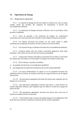 74
12. Opérations de battage
12.1. Dispositions générales
12.1.1. Le matériel de battage devrait être étudié et construit avec soin en tenant
compte, autant que possible, des exigences de l'ergonomie; il devrait être
convenablement entretenu.
12.1.2. Les opérations de battage devraient s'effectuer sous la surveillance d'une
personne compétente.
12.1.3. Avant de procéder à des opérations de battage, les canalisations
souterraines de la zone devraient être localisées et faire l'objet de mesures de sécurité.
12.1.4. Les batteurs devraient être montés sur une assise solide et stable
constituée par exemple par des poutres de forte section ou un socle de béton.
12.1.5. Si la sécurité l'exige, les batteurs devraient être convenablement haubanés.
12.1.6. Lorsqu'un batteur doit être monté à proximité dangereuse d'une ligne
électrique, celle-ci devrait avoir été mise hors tension au préalable.
12.1.7. Lorsque deux batteurs sont placés à proximité l'un de l'autre, ils devraient
être séparés par une distance au moins égale à la longueur du montant le plus long.
12.1.8. Sur les batteurs à jumelles inclinables:
a) les jumelles devraient être convenablement équilibrées;
b) tout changement accidentel de l'inclinaison devrait être rendu impossible.
12.1.9. Les tuyaux d'alimentation en vapeur ou en air comprimé devraient être
solidement fixés au mouton, de manière à prévenir les coups de fouet en cas de rupture
d'un raccord.
12.1.10. Des précautions appropriées devraient être prises pour empêcher que les
batteurs ne se renversent.
12.1.11. Des précautions appropriées devraient être prises, à l'aide d'étriers ou
d'autres dispositifs efficaces, pour empêcher que les câbles ne sortent de la gorge des
poulies de tête.
12.1.12. Des précautions appropriées devraient être prises pour éviter que le
mouton ne manque son but à la descente.
12.1.13. Si la sécurité l'exige, les pieux de grande longueur et les palplanches d'un
poids élevé devraient être maintenus en position par des moyens appropriés.
 