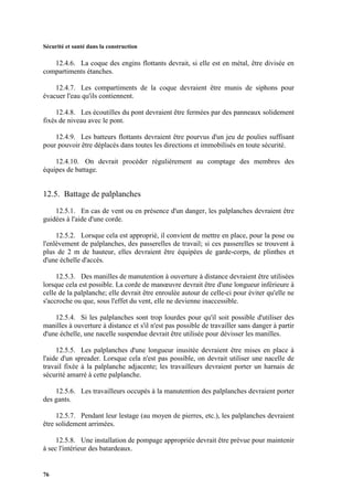 Sécurité et santé dans la construction
76
12.4.6. La coque des engins flottants devrait, si elle est en métal, être divisée en
compartiments étanches.
12.4.7. Les compartiments de la coque devraient être munis de siphons pour
évacuer l'eau qu'ils contiennent.
12.4.8. Les écoutilles du pont devraient être fermées par des panneaux solidement
fixés de niveau avec le pont.
12.4.9. Les batteurs flottants devraient être pourvus d'un jeu de poulies suffisant
pour pouvoir être déplacés dans toutes les directions et immobilisés en toute sécurité.
12.4.10. On devrait procéder régulièrement au comptage des membres des
équipes de battage.
12.5. Battage de palplanches
12.5.1. En cas de vent ou en présence d'un danger, les palplanches devraient être
guidées à l'aide d'une corde.
12.5.2. Lorsque cela est approprié, il convient de mettre en place, pour la pose ou
l'enlèvement de palplanches, des passerelles de travail; si ces passerelles se trouvent à
plus de 2 m de hauteur, elles devraient être équipées de garde-corps, de plinthes et
d'une échelle d'accès.
12.5.3. Des manilles de manutention à ouverture à distance devraient être utilisées
lorsque cela est possible. La corde de manœuvre devrait être d'une longueur inférieure à
celle de la palplanche; elle devrait être enroulée autour de celle-ci pour éviter qu'elle ne
s'accroche ou que, sous l'effet du vent, elle ne devienne inaccessible.
12.5.4. Si les palplanches sont trop lourdes pour qu'il soit possible d'utiliser des
manilles à ouverture à distance et s'il n'est pas possible de travailler sans danger à partir
d'une échelle, une nacelle suspendue devrait être utilisée pour dévisser les manilles.
12.5.5. Les palplanches d'une longueur inusitée devraient être mises en place à
l'aide d'un spreader. Lorsque cela n'est pas possible, on devrait utiliser une nacelle de
travail fixée à la palplanche adjacente; les travailleurs devraient porter un harnais de
sécurité amarré à cette palplanche.
12.5.6. Les travailleurs occupés à la manutention des palplanches devraient porter
des gants.
12.5.7. Pendant leur lestage (au moyen de pierres, etc.), les palplanches devraient
être solidement arrimées.
12.5.8. Une installation de pompage appropriée devrait être prévue pour maintenir
à sec l'intérieur des batardeaux.
 