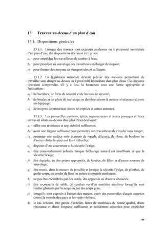 77
13. Travaux au-dessus d'un plan d'eau
13.1. Dispositions générales
13.1.1. Lorsque des travaux sont exécutés au-dessus ou à proximité immédiate
d'un plan d'eau, des dispositions devraient être prises:
a) pour empêcher les travailleurs de tomber à l'eau;
b) pour procéder au sauvetage des travailleurs en danger de noyade;
c) pour fournir des moyens de transport sûrs et suffisants.
13.1.2. La législation nationale devrait prévoir des mesures permettant de
travailler sans danger au-dessus ou à proximité immédiate d'un plan d'eau. Ces mesures
devraient comprendre, s'il y a lieu, la fourniture sous une forme appropriée et
l'utilisation:
a) de barrières, de filets de sécurité et de harnais de sécurité;
b) de bouées et de gilets de sauvetage ou d'embarcations (à moteur si nécessaire) avec
un équipage;
c) de moyens de protection contre les reptiles et autres animaux.
13.1.3. Les passerelles, pontons, jetées, appontements et autres passages et lieux
de travail situés au-dessus d'un plan d'eau devraient:
a) offrir une résistance et une stabilité suffisantes;
b) avoir une largeur suffisante pour permettre aux travailleurs de circuler sans danger;
c) présenter une surface unie exempte de nœuds, d'écorce, de clous, de boulons ou
d'autres obstacles pouvant faire trébucher;
d) disposer d'une couverture si la sécurité l'exige;
e) être convenablement éclairés lorsque l'éclairage naturel est insuffisant et que la
sécurité l'exige;
f) être équipés, en des points appropriés, de bouées, de filins et d'autres moyens de
sauvetage;
g) être munis, dans la mesure du possible et lorsque la sécurité l'exige, de plinthes, de
garde-corps, de cordes de lisse ou autres dispositifs analogues;
h) ne pas être encombrés par des outils, des appareils ou d'autres obstacles;
i) être recouverts de sable, de cendres ou d'un matériau similaire lorsqu'ils sont
rendus glissants par la neige ou par des corps gras;
j) lorsqu'ils sont exposés à l'action des marées, avoir des passerelles d'accès assurées
contre la montée des eaux et les vents violents;
k) le cas échéant, être garnis d'échelles faites de matériaux de bonne qualité, d'une
résistance et d'une longueur suffisantes et solidement amarrées pour empêcher
 