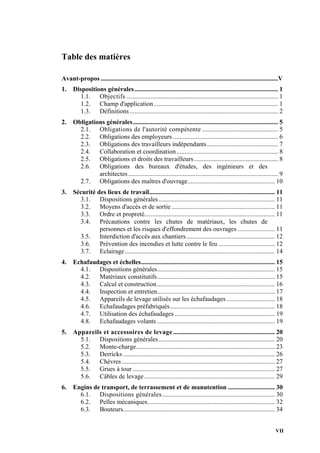VII
Table des matières
Avant-propos ..............................................................................................................V
1. Dispositions générales......................................................................................... 1
1.1. Objectifs .............................................................................................. 1
1.2. Champ d'application............................................................................. 1
1.3. Définitions............................................................................................ 2
2. Obligations générales.......................................................................................... 5
2.1. Obligations de l'autorité compétente ............................................... 5
2.2. Obligations des employeurs ................................................................. 6
2.3. Obligations des travailleurs indépendants............................................ 7
2.4. Collaboration et coordination............................................................... 8
2.5. Obligations et droits des travailleurs.................................................... 8
2.6. Obligations des bureaux d'études, des ingénieurs et des
architectes............................................................................................. 9
2.7. Obligations des maîtres d'ouvrage...................................................... 10
3. Sécurité des lieux de travail.............................................................................. 11
3.1. Dispositions générales........................................................................ 11
3.2. Moyens d'accès et de sortie ................................................................ 11
3.3. Ordre et propreté................................................................................. 11
3.4. Précautions contre les chutes de matériaux, les chutes de
personnes et les risques d'effondrement des ouvrages ....................... 11
3.5. Interdiction d'accès aux chantiers....................................................... 12
3.6. Prévention des incendies et lutte contre le feu ................................... 12
3.7. Eclairage............................................................................................. 14
4. Echafaudages et échelles................................................................................... 15
4.1. Dispositions générales......................................................................... 15
4.2. Matériaux constitutifs......................................................................... 15
4.3. Calcul et construction......................................................................... 16
4.4. Inspection et entretien......................................................................... 17
4.5. Appareils de levage utilisés sur les échafaudages.............................. 18
4.6. Echafaudages préfabriqués................................................................. 18
4.7. Utilisation des échafaudages .............................................................. 19
4.8. Echafaudages volants ......................................................................... 19
5. Appareils et accessoires de levage............................................................... 20
5.1. Dispositions générales........................................................................ 20
5.2. Monte-charge...................................................................................... 23
5.3. Derricks .............................................................................................. 26
5.4. Chèvres............................................................................................... 27
5.5. Grues à tour ........................................................................................ 27
5.6. Câbles de levage................................................................................. 29
6. Engins de transport, de terrassement et de manutention ............................. 30
6.1. Dispositions générales...................................................................... 30
6.2. Pelles mécaniques............................................................................... 32
6.3. Bouteurs.............................................................................................. 34
 