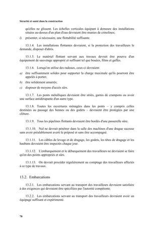 Sécurité et santé dans la construction
78
qu'elles ne glissent. Les échelles verticales équipant à demeure des installations
situées au-dessus d'un plan d'eau devraient être munies de crinolines;
l) présenter, si nécessaire, une flottabilité suffisante.
13.1.4. Les installations flottantes devraient, si la protection des travailleurs le
demande, disposer d'abris.
13.1.5. Le matériel flottant servant aux travaux devrait être pourvu d'un
équipement de sauvetage approprié et suffisant tel que bouées, filins et gaffes.
13.1.6. Lorsqu'on utilise des radeaux, ceux-ci devraient:
a) être suffisamment solides pour supporter la charge maximale qu'ils pourront être
appelés à porter;
b) être solidement amarrés;
c) disposer de moyens d'accès sûrs.
13.1.7. Les ponts métalliques devraient être striés, garnis de crampons ou avoir
une surface antidérapante d'un autre type.
13.1.8. Toutes les ouvertures ménagées dans les ponts – y compris celles
destinées au passage des bennes ou des godets – devraient être protégées par une
clôture.
13.1.9. Tous les pipelines flottants devraient être bordés d'une passerelle sûre.
13.1.10. Nul ne devrait pénétrer dans la salle des machines d'une drague suceuse
sans avoir préalablement averti le préposé et sans être accompagné.
13.1.11. Les câbles de levage et de dragage, les godets, les têtes de dragage et les
haubans devraient être inspectés chaque jour.
13.1.12. L'embarquement et le débarquement des travailleurs ne devraient se faire
qu'en des points appropriés et sûrs.
13.1.13. On devrait procéder régulièrement au comptage des travailleurs affectés
à ce type de travaux.
13.2. Embarcations
13.2.1. Les embarcations servant au transport des travailleurs devraient satisfaire
à des exigences qui devraient être spécifiées par l'autorité compétente.
13.2.2. Les embarcations servant au transport des travailleurs devraient avoir un
équipage suffisant et expérimenté.
 