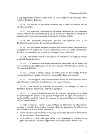 Travaux de démolition
81
le long du périmètre de l'aire de démolition; les accès à cette aire devraient être fermés
en dehors des heures de travail.
14.1.6. Les travaux de démolition devraient être exécutés uniquement par des
travailleurs qualifiés.
14.1.7. Les matériaux constitutifs des bâtiments contaminés par des substances
nocives devraient être décontaminés; en cas de besoin, des vêtements de protection et
un équipement respiratoire appropriés devraient être fournis et utilisés.
14.1.8. Des précautions particulières devraient être observées dans le cas
d'installations ayant contenu des substances inflammables.
14.1.9. Les installations à démolir devraient être isolées de toute autre installation
susceptible d'avoir contenu des produits inflammables. Tous les résidus inflammables
devraient être neutralisés, par exemple par nettoyage, purge ou inertage.
14.1.10. On devrait veiller à ne pas démolir les éléments de l'ouvrage qui assurent
la stabilité d'autres éléments.
14.1.11. Les travaux de démolition devraient être interrompus en cas de fort vent
ou de conditions atmosphériques pouvant faire craindre l'effondrement de parties de
l'ouvrage déjà affaiblies.
14.1.12. Lorsque la sécurité l'exige, les parties exposées de l'ouvrage devraient
être convenablement étayées, entretoisées ou consolidées d'une autre manière.
14.1.13. Un ouvrage en cours de démolition ne devrait pas être laissé dans un état
tel qu'il risque de s'effondrer sous l'action du vent ou des vibrations.
14.1.14. Pour réduire la formation de poussières, les ouvrages en cours de
démolition devraient être arrosés à intervalles appropriés.
14.1.15. Les murs de fondation soutenant des ouvrages contigus ou des remblais
ne devraient pas être démolis avant que ces ouvrages aient été repris en sous-œuvre ou
que les remblais aient été éliminés ou contenus par des palplanches, un blindage, un
coffrage ou des ancrages.
14.1.16. Lorsqu'on a recours à une méthode de démolition par effondrement
provoqué et contrôlé, il conviendrait de prendre l'avis de spécialistes. Par ailleurs, une
telle méthode devrait être utilisée uniquement:
a) si l'on est assuré que l'ensemble de l'ouvrage s'effondrera par suite de l'élimination
de ses principaux éléments porteurs;
b) sur les chantiers dont le sol est peu incliné et où l'on dispose de suffisamment de
place pour évacuer l'ensemble du personnel et du matériel à une distance sûre.
 