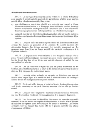 Sécurité et santé dans la construction
82
14.1.17. Les ouvrages et les structures qui ne portent pas la totalité de la charge
pour laquelle ils ont été calculés pourront être partiellement affaiblis avant que l'on
procède à leur effondrement contrôlé. Dans ce cas:
a) leur affaiblissement devrait être planifié avec soin afin que, malgré la dépose
d'éléments devenus inutiles et le découpage partiel d'éléments porteurs, l'ouvrage
demeure suffisamment solide pour résister à l'action du vent et aux sollicitations
dynamiques jusqu'au moment où l'on procédera à son effondrement provoqué;
b) leur poids mort devrait être réduit systématiquement en enlevant tous les matériels,
matériaux, revêtements, cloisons et éléments de planchers avant de s'attaquer à leur
ossature.
14.1.18. Lorsqu'on utilise des explosifs pour démolir des éléments essentiels d'un
ouvrage, les mesures de protection et les distances de sécurité devraient être
déterminées d'avance. Les travaux devraient être exécutés uniquement par des
personnes ayant l'expérience de l'usage contrôlé des explosifs conformément à la
législation nationale.
14.1.19. Les préposés au tir devraient définir la zone dangereuse afin que celle-ci
puisse être convenablement dégagée ou évacuée en cas de besoin. La protection contre
les tirs devrait être d'un niveau élevé, sans toutefois dispenser de définir la zone
susceptible d'être affectée.
14.1.20. Lors de l'utilisation d'engins tels que des pelles mécaniques ou des
bouteurs, on devrait tenir compte de la nature et des dimensions de l'ouvrage à démolir
ainsi que de la puissance des engins mis en œuvre.
14.1.21. Lorsqu'on utilise un boulet ou une poire de démolition, une zone de
sécurité d'une largeur égale à au moins une fois et demie la hauteur de l'ouvrage à
démolir devrait être ménagée autour des points d'impact.
14.1.22. On devrait veiller à ce que le boulet ou la poire de démolition ne puisse
venir heurter un ouvrage ou une partie d'ouvrage autre que celui ou celle qui doit être
démoli.
14.1.23. Lorsqu'on utilise un grappin à mâchoires dans des travaux de démolition,
une zone de sécurité de 8 m devrait être ménagée autour de la trajectoire du grappin.
14.1.24. Lors des travaux de démolition, des auvents de protection appropriés
devraient, en cas de besoin, être disposés le long des murs extérieurs afin de prévenir
les accidents susceptibles d'être provoqués par des chutes de matériaux. Ces auvents
devraient avoir une largeur d'au moins 1,50 m et pouvoir supporter une charge
dynamique de 6,0 kN/m².
 