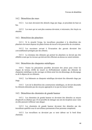 Travaux de démolition
83
14.2. Démolition des murs
14.2.1. Les murs devraient être démolis étage par étage, en procédant de haut en
bas.
14.2.2. Les murs qui ne sont plus soutenus devraient, si nécessaire, être étayés ou
attachés.
14.3. Démolition des planchers
14.3.1. Si la sécurité l'exige, les travailleurs procédant à la démolition des
planchers devraient disposer de plates-formes de travail et de passerelles de circulation.
14.3.2. Les ouvertures servant à l'évacuation des gravats devraient être
convenablement protégées par des clôtures.
14.3.3. La résistance des éléments qui portent les planchers ne devrait pas être
affaiblie avant que les travaux qui doivent être effectués au-dessus ne soient terminés.
14.4. Démolition des charpentes métalliques
14.4.1. Toutes les précautions possibles devraient être prises pour éviter les
risques de torsion, d'effet de ressort ou d'effondrement soudain des éléments de
charpentes métallique ou des ouvrages en béton armé lors du démontage, du découpage
ou de la dépose de ces éléments.
14.4.2. Les bâtiments en charpente métallique devraient être démontés étage par
étage.
14.4.3. Lors de la démolition des constructions métalliques, on devrait descendre
les éléments démontés par des moyens appropriés et ne pas les laisser tomber.
14.5. Démolition des cheminées de grande hauteur
14.5.1. Les cheminées de grande hauteur ne devraient être démolies au moyen
d'explosifs ou abattues que s'il est possible de ménager une aire de réception assez vaste
où elles puissent s'affaisser sans danger.
14.5.2. Les cheminées de grande hauteur devraient être démolies par des
travailleurs qualifiés sous la surveillance permanente d'une personne compétente.
14.5.3. Les travailleurs ne devraient pas se tenir debout sur le bord d'une
cheminée.
 