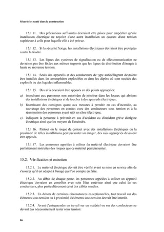 Sécurité et santé dans la construction
86
15.1.11. Des précautions suffisantes devraient être prises pour empêcher qu'une
installation électrique ne reçoive d'une autre installation un courant d'une tension
supérieure à celle pour laquelle elle a été prévue.
15.1.12. Si la sécurité l'exige, les installations électriques devraient être protégées
contre la foudre.
15.1.13. Les lignes des systèmes de signalisation ou de télécommunication ne
devraient pas être fixées aux mêmes supports que les lignes de distribution d'énergie à
haute ou moyenne tension.
15.1.14. Seuls des appareils et des conducteurs de type antidéflagrant devraient
être installés dans les atmosphères explosibles et dans les dépôts où sont stockés des
explosifs ou des liquides inflammables.
15.1.15. Des avis devraient être apposés en des points appropriés:
a) interdisant aux personnes non autorisées de pénétrer dans les locaux qui abritent
des installations électriques et de toucher à des appareils électriques;
b) fournissant des consignes quant aux mesures à prendre en cas d'incendie, au
sauvetage des personnes en contact avec des conducteurs sous tension et à la
réanimation des personnes ayant subi un choc électrique;
c) indiquant la personne à prévenir en cas d'accident ou d'incident grave d'origine
électrique ainsi que les moyens de l'atteindre.
15.1.16. Partout où le risque de contact avec des installations électriques ou la
proximité de telles installations peut présenter un danger, des avis appropriés devraient
être apposés.
15.1.17. Les personnes appelées à utiliser du matériel électrique devraient être
parfaitement instruites des risques que ce matériel peut présenter.
15.2. Vérification et entretien
15.2.1. Le matériel électrique devrait être vérifié avant sa mise en service afin de
s'assurer qu'il est adapté à l'usage que l'on compte en faire.
15.2.2. Au début de chaque poste, les personnes appelées à utiliser un appareil
électrique devraient en contrôler avec soin l'état extérieur ainsi que celui de ses
conducteurs, plus particulièrement celui des câbles souples.
15.2.3. En dehors de certaines circonstances exceptionnelles, tout travail sur des
éléments sous tension ou à proximité d'éléments sous tension devrait être interdit.
15.2.4. Avant d'entreprendre un travail sur un matériel ou sur des conducteurs ne
devant pas nécessairement rester sous tension:
 