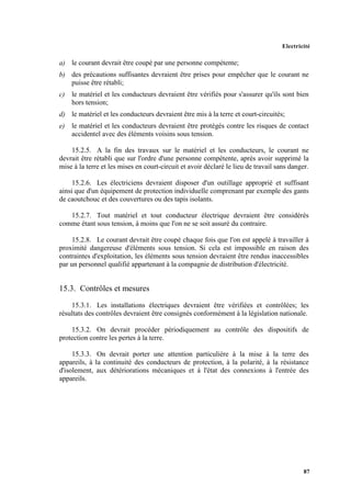 Electricité
87
a) le courant devrait être coupé par une personne compétente;
b) des précautions suffisantes devraient être prises pour empêcher que le courant ne
puisse être rétabli;
c) le matériel et les conducteurs devraient être vérifiés pour s'assurer qu'ils sont bien
hors tension;
d) le matériel et les conducteurs devraient être mis à la terre et court-circuités;
e) le matériel et les conducteurs devraient être protégés contre les risques de contact
accidentel avec des éléments voisins sous tension.
15.2.5. A la fin des travaux sur le matériel et les conducteurs, le courant ne
devrait être rétabli que sur l'ordre d'une personne compétente, après avoir supprimé la
mise à la terre et les mises en court-circuit et avoir déclaré le lieu de travail sans danger.
15.2.6. Les électriciens devraient disposer d'un outillage approprié et suffisant
ainsi que d'un équipement de protection individuelle comprenant par exemple des gants
de caoutchouc et des couvertures ou des tapis isolants.
15.2.7. Tout matériel et tout conducteur électrique devraient être considérés
comme étant sous tension, à moins que l'on ne se soit assuré du contraire.
15.2.8. Le courant devrait être coupé chaque fois que l'on est appelé à travailler à
proximité dangereuse d'éléments sous tension. Si cela est impossible en raison des
contraintes d'exploitation, les éléments sous tension devraient être rendus inaccessibles
par un personnel qualifié appartenant à la compagnie de distribution d'électricité.
15.3. Contrôles et mesures
15.3.1. Les installations électriques devraient être vérifiées et contrôlées; les
résultats des contrôles devraient être consignés conformément à la législation nationale.
15.3.2. On devrait procéder périodiquement au contrôle des dispositifs de
protection contre les pertes à la terre.
15.3.3. On devrait porter une attention particulière à la mise à la terre des
appareils, à la continuité des conducteurs de protection, à la polarité, à la résistance
d'isolement, aux détériorations mécaniques et à l'état des connexions à l'entrée des
appareils.
 