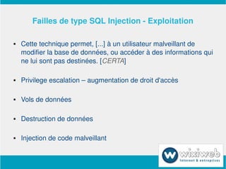 Failles de type SQL Injection ­ Exploitation

       Cette technique permet, [...] à un utilisateur malveillant de 
        modifier la base de données, ou accéder à des informations qui 
        ne lui sont pas destinées. [CERTA]

       Privilege escalation – augmentation de droit d'accès

       Vols de données

       Destruction de données

       Injection de code malveillant

                             
 