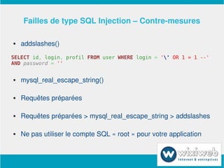 Failles de type SQL Injection – Contre­mesures

       addslashes()
SELECT id, login, profil FROM user WHERE login = '' OR 1 = 1 --'
AND password = ''


       mysql_real_escape_string()

       Requêtes préparées

       Requêtes préparées > mysql_real_escape_string > addslashes

       Ne pas utiliser le compte SQL « root » pour votre application


                            
 