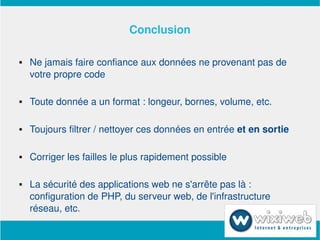 Conclusion

       Ne jamais faire confiance aux données ne provenant pas de 
        votre propre code

       Toute donnée a un format : longeur, bornes, volume, etc.

       Toujours filtrer / nettoyer ces données en entrée et en sortie

       Corriger les failles le plus rapidement possible

       La sécurité des applications web ne s'arrête pas là : 
        configuration de PHP, du serveur web, de l'infrastructure 
        réseau, etc. 
                             
 