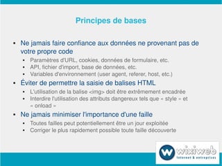 Principes de bases

       Ne jamais faire confiance aux données ne provenant pas de 
        votre propre code
           Paramètres d'URL, cookies, données de formulaire, etc.
           API, fichier d'import, base de données, etc.
           Variables d'environnement (user agent, referer, host, etc.)
       Éviter de permettre la saisie de balises HTML
           L'utilisation de la balise <img> doit être extrêmement encadrée
           Interdire l'utilisation des attributs dangereux tels que « style » et 
            « onload »
       Ne jamais minimiser l'importance d'une faille
           Toutes failles peut potentiellement être un jour exploitée
           Corriger le plus rapidement possible toute faille découverte



                                  
 