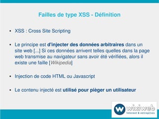 Failles de type XSS ­ Définition

       XSS : Cross Site Scripting

       Le principe est d'injecter des données arbitraires dans un 
        site web [...] Si ces données arrivent telles quelles dans la page 
        web transmise au navigateur sans avoir été vérifiées, alors il 
        existe une faille [Wikipedia]

       Injection de code HTML ou Javascript 

       Le contenu injecté est utilisé pour pièger un utilisateur



                             
 