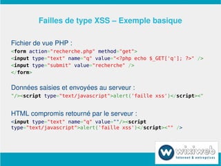 Failles de type XSS – Exemple basique

Fichier de vue PHP :
<form action="recherche.php" method="get">
<input type="text" name="q" value="<?php echo $_GET['q']; ?>" />
<input type="submit" value="recherche" />
</form>


Données saisies et envoyées au serveur :
"/><script type="text/javascript">alert('faille xss')</script><"


HTML compromis retourné par le serveur :
<input type="text" name="q" value=""/><script
type="text/javascript">alert('faille xss')</script><"" />




                        
 