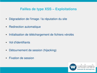 Failles de type XSS – Exploitations

       Dégradation de l'image / la réputation du site

       Redirection automatique

       Initialisation de téléchargement de fichiers vérolés

       Vol d'identifiants

       Détournement de session (hijacking)

       Fixation de session


                               
 
