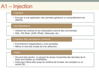A1 – Injection
• Envoyer à une application des données générant un comportement non
attendu.
L’injection
• Utilisent les chaines et les interpretent comme des commandes
• SQL, OS Shell, LDAP, XPath, Hibernate, etc…
Les Interpréteurs
• Enormément d’applications y sont sensibles
• Même s’il est très simple de s’en affranchir….
L’injection SQL est toujours commune
• Souvent très sévère. Le plupart du temps l’ensemble des données de la
base sont lisibles ou modifiables.
• Cela peut même aller jusqu’au schéma de la base, les comptes ou un
accès OS….
Impact
 