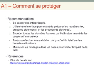 A1 – Comment se protéger
• Recommandations
1. Se passer des interpréteurs,
2. Utiliser une interface permettant de préparer les requêtes (ex,
prepared statements, or les procédures stockées),
3. Encoder toutes les données fournies par l’utilisateur avant de les
passer à l’interpréteur
• Toujours effectuer une validation de type “white liste” sur les
données utilisateurs.
• Minimiser les privilèges dans les bases pour limiter l’impact de la
faille.
• References
• Plus de détails sur
http://www.owasp.org/index.php/SQL_Injection_Prevention_Cheat_Sheet
 