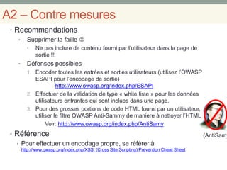 (AntiSamy
A2 – Contre mesures
• Recommandations
• Supprimer la faille 
• Ne pas inclure de contenu fourni par l’utilisateur dans la page de
sortie !!!
• Défenses possibles
1. Encoder toutes les entrées et sorties utilisateurs (utilisez l’OWASP
ESAPI pour l’encodage de sortie)
http://www.owasp.org/index.php/ESAPI
2. Effectuer de la validation de type « white liste » pour les données
utilisateurs entrantes qui sont inclues dans une page.
3. Pour des grosses portions de code HTML fourni par un utilisateur,
utiliser le filtre OWASP Anti-Sammy de manière à nettoyer l’HTML
Voir: http://www.owasp.org/index.php/AntiSamy
• Référence
• Pour effectuer un encodage propre, se référer à
http://www.owasp.org/index.php/XSS_(Cross Site Scripting) Prevention Cheat Sheet
 