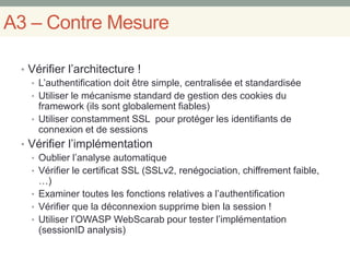 A3 – Contre Mesure
• Vérifier l’architecture !
• L’authentification doit être simple, centralisée et standardisée
• Utiliser le mécanisme standard de gestion des cookies du
framework (ils sont globalement fiables)
• Utiliser constamment SSL pour protéger les identifiants de
connexion et de sessions
• Vérifier l’implémentation
• Oublier l’analyse automatique
• Vérifier le certificat SSL (SSLv2, renégociation, chiffrement faible,
…)
• Examiner toutes les fonctions relatives a l’authentification
• Vérifier que la déconnexion supprime bien la session !
• Utiliser l’OWASP WebScarab pour tester l’implémentation
(sessionID analysis)
 