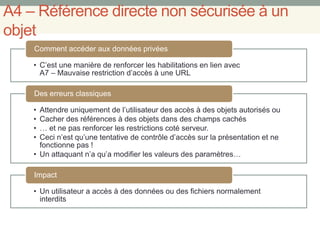 A4 – Référence directe non sécurisée à un
objet
• C’est une manière de renforcer les habilitations en lien avec
A7 – Mauvaise restriction d’accès à une URL
Comment accéder aux données privées
• Attendre uniquement de l’utilisateur des accès à des objets autorisés ou
• Cacher des références à des objets dans des champs cachés
• … et ne pas renforcer les restrictions coté serveur.
• Ceci n’est qu’une tentative de contrôle d’accès sur la présentation et ne
fonctionne pas !
• Un attaquant n’a qu’a modifier les valeurs des paramètres…
Des erreurs classiques
• Un utilisateur a accès à des données ou des fichiers normalement
interdits
Impact
 