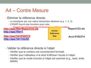 A4 – Contre Mesure
• Eliminer la référence directe.
• La remplacer par une valeur temporaire aléatoire (e.g. 1, 2, 3)
• L’ESAPI fournit des fonctions pour cela
• IntegerAccessReferenceMap & RandomAccessReferenceMap
• Valider la référence directe à l’objet
• Vérifier que le contenu est correctement formaté.
• Vérifier que l’utilisateur a le droit d’effctuer l’accès à l’objet.
• Vérifier que le mode d’accès à l’objet est autorisé (e.g., read, write,
delete)
http://app?file=1
Report123.xls
http://app?id=7d3J93
Acct:9182374http://app?id=9182374
http://app?file=Report123.xls
Access
Reference
Map
 