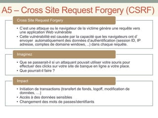 A5 – Cross Site Request Forgery (CSRF)
• C’est une attaque ou le navigateur de la victime génère une requête vers
une application Web vulnérable
• Cette vulnérabilité est causée par la capacité que les navigateurs ont d’
envoyer automatiquement des données d’authentification (session ID, IP
adresse, comptes de domaine windows, ..) dans chaque requête.
Cross Site Request Forgery
• Que se passerait-il si un attaquant pouvait utiliser votre souris pour
effectuer des clicks sur votre site de banque en ligne a votre place.
• Que pourrait-il faire ?
Imaginez
• Initiation de transactions (transfert de fonds, logoff, modification de
données, …)
• Accès à des données sensibles
• Changement des mots de passes/identifiants
Impact
 
