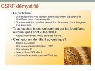 CSRF démystifié
• Le problème
• Les navigateurs Web incluent automatiquement la plupart des
identifiants dans chaque requête.
• Que cela soit des requêtes venant d’un formulaire, d’une image ou
d’un autre site.
• Tous les sites basés uniquement sur les identifiants
automatiques sont vulnérables
• Approximativement 100% des sites le sont…
• C’est quoi un identifiant automatique?
• Cookie de session
• Une entête d’authentification HTTP
• Une adresse IP
• Les certificats SSL client
• L’authentification de domaine Windows.
 