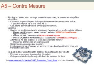 A5 – Contre Mesure
• Ajouter un jeton, non envoyé automatiquement, a toutes les requêtes
sensibles.
• Cela rend impossible pour l’attaquant de soumettre une requête valide.
• (sauf si en plus il y a une faille XSS)
• Ces jetons doivent être surs cryptographiquement.
• Options
• Stocker un seul jeton dans la session et l’ajouter a tous les formulaire et liens
• Champ caché: <input name="token" value="687965fdfaew87agrde"
type="hidden"/>
• Utiliser un URL : /accounts/687965fdfaew87agrde
• Utiliser un jeton de formulaire: /accounts?auth=687965fdfaew87agrde …
• Attention a ne pas exposer le jeton dans l’entete “referer”
• Utiliser de préférence un champ caché.
• Utiliser un jeton unique par fonction.
• Il est recommandé d’ajouter un second niveau d’authentification pour une
transaction sensible
• Ne pas laisser un attaquant stocker des attaques sur le site
• Encoder proprement les données d’entrées
• Cela permet de limiter la majorité des interpréteurs de liens
Voir www.owasp.org/index.php/CSRF_Prevention_Cheat_Sheet pour plus de détails
 