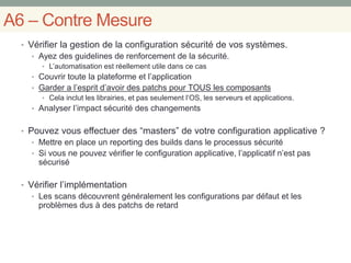 A6 – Contre Mesure
• Vérifier la gestion de la configuration sécurité de vos systèmes.
• Ayez des guidelines de renforcement de la sécurité.
• L’automatisation est réellement utile dans ce cas
• Couvrir toute la plateforme et l’application
• Garder a l’esprit d’avoir des patchs pour TOUS les composants
• Cela inclut les librairies, et pas seulement l’OS, les serveurs et applications.
• Analyser l’impact sécurité des changements
• Pouvez vous effectuer des “masters” de votre configuration applicative ?
• Mettre en place un reporting des builds dans le processus sécurité
• Si vous ne pouvez vérifier le configuration applicative, l’applicatif n’est pas
sécurisé
• Vérifier l’implémentation
• Les scans découvrent généralement les configurations par défaut et les
problèmes dus à des patchs de retard
 